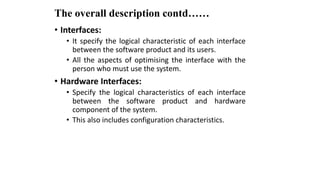 The overall description contd……
• Interfaces:
• It specify the logical characteristic of each interface
between the software product and its users.
• All the aspects of optimising the interface with the
person who must use the system.
• Hardware Interfaces:
• Specify the logical characteristics of each interface
between the software product and hardware
component of the system.
• This also includes configuration characteristics.
 