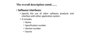 The overall description contd……
• Software interfaces:
• Specify the use of other software products and
interface with other application system.
• It includes
• Name
• Specification number
• Version number
• Source
 