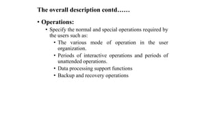 The overall description contd……
• Operations:
• Specify the normal and special operations required by
the users such as:
• The various mode of operation in the user
organization.
• Periods of interactive operations and periods of
unattended operations.
• Data processing support functions
• Backup and recovery operations
 