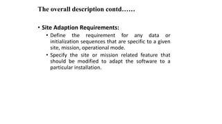 The overall description contd……
• Site Adaption Requirements:
• Define the requirement for any data or
initialization sequences that are specific to a given
site, mission, operational mode.
• Specify the site or mission related feature that
should be modified to adapt the software to a
particular installation.
 