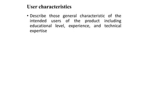 User characteristics
• Describe those general characteristic of the
intended users of the product including
educational level, experience, and technical
expertise
 