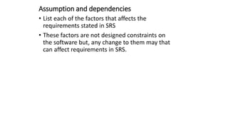 Assumption and dependencies
• List each of the factors that affects the
requirements stated in SRS
• These factors are not designed constraints on
the software but, any change to them may that
can affect requirements in SRS.
 