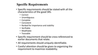 Specific Requirements
• Specific requirements should be stated with all the
characteristics of the good SRS.
• Correct
• Unambiguous
• Complete
• Consistent
• Ranked for importance and stability
• Verifiable
• Modifiable
• Traceable
• Specific requirement should be cross-referenced to
earlier documents that relate.
• All requirements should uniquely identifiable.
• Careful attention should be given to organising the
requirement to maximize readability.
 