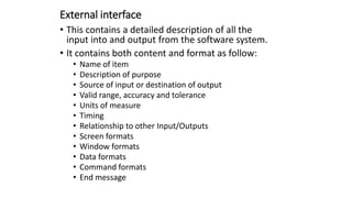 External interface
• This contains a detailed description of all the
input into and output from the software system.
• It contains both content and format as follow:
• Name of item
• Description of purpose
• Source of input or destination of output
• Valid range, accuracy and tolerance
• Units of measure
• Timing
• Relationship to other Input/Outputs
• Screen formats
• Window formats
• Data formats
• Command formats
• End message
 