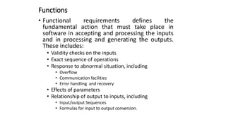 Functions
• Functional requirements defines the
fundamental action that must take place in
software in accepting and processing the inputs
and in processing and generating the outputs.
These includes:
• Validity checks on the inputs
• Exact sequence of operations
• Response to abnormal situation, including
• Overflow
• Communication facilities
• Error handling and recovery
• Effects of parameters
• Relationship of output to inputs, including
• Input/output Sequences
• Formulas for input to output conversion.
 