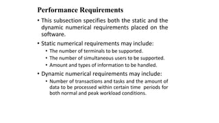 Performance Requirements
• This subsection specifies both the static and the
dynamic numerical requirements placed on the
software.
• Static numerical requirements may include:
• The number of terminals to be supported.
• The number of simultaneous users to be supported.
• Amount and types of information to be handled.
• Dynamic numerical requirements may include:
• Number of transactions and tasks and the amount of
data to be processed within certain time periods for
both normal and peak workload conditions.
 