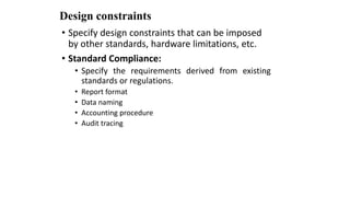 Design constraints
• Specify design constraints that can be imposed
by other standards, hardware limitations, etc.
• Standard Compliance:
• Specify the requirements derived from existing
standards or regulations.
• Report format
• Data naming
• Accounting procedure
• Audit tracing
 