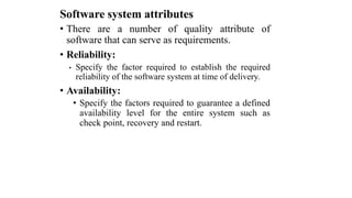 Software system attributes
• There are a number of quality attribute of
software that can serve as requirements.
• Reliability:
• Specify the factor required to establish the required
reliability of the software system at time of delivery.
• Availability:
• Specify the factors required to guarantee a defined
availability level for the entire system such as
check point, recovery and restart.
 