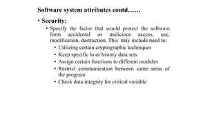 Software system attributes contd……
• Security:
• Specify the factor that would protect the software
form accidental or malicious access, use,
modification, destruction. This may include need to:
• Utilizing certain cryptographic techniques
• Keep specific lo or history data sets
• Assign certain functions to different modules
• Restrict communication between some areas of
the program
• Check data integrity for critical variable
 