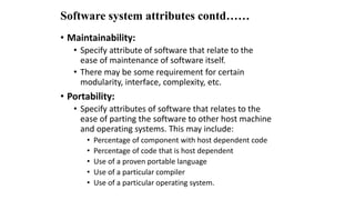Software system attributes contd……
• Maintainability:
• Specify attribute of software that relate to the
ease of maintenance of software itself.
• There may be some requirement for certain
modularity, interface, complexity, etc.
• Portability:
• Specify attributes of software that relates to the
ease of parting the software to other host machine
and operating systems. This may include:
• Percentage of component with host dependent code
• Percentage of code that is host dependent
• Use of a proven portable language
• Use of a particular compiler
• Use of a particular operating system.
 