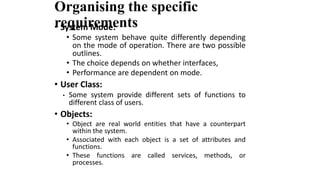 Organising the specific
requirements
• System Mode:
• Some system behave quite differently depending
on the mode of operation. There are two possible
outlines.
• The choice depends on whether interfaces,
• Performance are dependent on mode.
• User Class:
• Some system provide different sets of functions to
different class of users.
• Objects:
• Object are real world entities that have a counterpart
within the system.
• Associated with each object is a set of attributes and
functions.
• These functions are called services, methods, or
processes.
 
