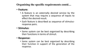 Organising the specific requirements contd…
• Feature:
• A feature is an externally desired service by the
system that may require a sequence of inputs to
effect the desired result.
• Each feature is described as sequence of stimulus-
response pairs.
• Stimulus:
• Some system can be best organised by describing
their functions in terms of stimuli.
• Response:
• Some system can be best organised by describing
their function in support of the generation of the
response.
 