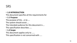 54
SRS
• 1.0 INTRODUCTION
This document specifies all the requirements for
• 1.1 Purpose
The purpose of the …is to ….
The system should assist ….
The intended audience for this document is …
This specification describes …..
• 1.2 Scope
This document applies only to …...
This specification is not concerned with …..
 
