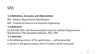 55
SRS
•1.3 Definitions, Acronyms, and Abbreviations
SRS - Software Requirements Specifications
IEEE - Institute of Electrical and Electronic Engineering
•1.4 Reference
[1] IEEE 830-1993: IEEE Recommended Practice for Software Requirements
Specifications" IEEE Standards Collection, IEEE, 1997.
•1.5 Overview
In the following sections of this specification……will be presented.
In Section 2, the general product and its functions will be introduced.
 