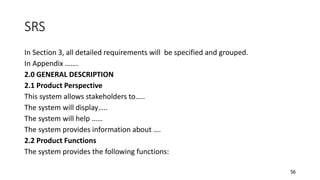 56
SRS
In Section 3, all detailed requirements will be specified and grouped.
In Appendix …….
2.0 GENERAL DESCRIPTION
2.1 Product Perspective
This system allows stakeholders to…..
The system will display…..
The system will help ……
The system provides information about ….
2.2 Product Functions
The system provides the following functions:
 