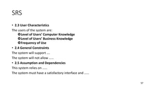57
SRS
• 2.3 User Characteristics
The users of the system are:
Level of Users’ Computer Knowledge
Level of Users’ Business Knowledge
Frequency of Use
• 2.4 General Constraints
The system will support ….
The system will not allow ……
• 2.5 Assumption and Dependencies
This system relies on ……
The system must have a satisfactory interface and ……
 