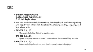58
SRS
• SPECIFIC REQUIREMENTS
3.1 Functional Requirements
3.1.1 Unit Registration
• The unit registration requirements are concerned with functions regarding
unit registration which includes students selecting, adding, dropping, and
changing a unit.
• SRS-001 (3.1.1.1):
• The system shall allow the user to register a unit.
• SRS-002 (3.1.1.2):
• System shall allow the user to delete a unit if the user has chosen to drop that unit.
• SRS-003 (3.1.1.3):
• System shall check if a unit has been filled by enough registered students.
 