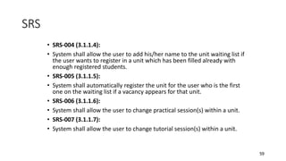 59
SRS
• SRS-004 (3.1.1.4):
• System shall allow the user to add his/her name to the unit waiting list if
the user wants to register in a unit which has been filled already with
enough registered students.
• SRS-005 (3.1.1.5):
• System shall automatically register the unit for the user who is the first
one on the waiting list if a vacancy appears for that unit.
• SRS-006 (3.1.1.6):
• System shall allow the user to change practical session(s) within a unit.
• SRS-007 (3.1.1.7):
• System shall allow the user to change tutorial session(s) within a unit.
 