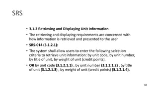 60
• 3.1.2 Retrieving and Displaying Unit Information
• The retrieving and displaying requirements are concerned with
how information is retrieved and presented to the user.
• SRS-014 (3.1.2.1):
• The system shall allow users to enter the following selection
criteria to retrieve unit information: by unit code, by unit number,
by title of unit, by weight of unit (credit points).
• OR by unit code (3.1.2.1.1) , by unit number (3.1.2.1.2) , by title
of unit (3.1.2.1.3) , by weight of unit (credit points) (3.1.2.1.4).
SRS
 