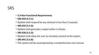 62
• 3.3 Non-Functional Requirements
• SRS-034 (3.3.1):
• System shall respond to any retrieval in less than 5 seconds.
• SRS-035 (3.3.2):
• System shall generate a report within 1 minute.
• SRS-036 (3.3.3):
• System shall allow the user to remotely connect to the system.
• SRS-041 (3.3.8):
• The system will be accompanied by a comprehensive user manual.
SRS
 