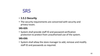 63
• 3.5.3 Security
• The security requirements are concerned with security and
privacy issues.
SRS-029:
• System shall provide staff ID and password verification
protection to protect from unauthorised use of the system.
SRS-030:
• System shall allow the store manager to add, remove and modify
staff ID and passwords as required.
 