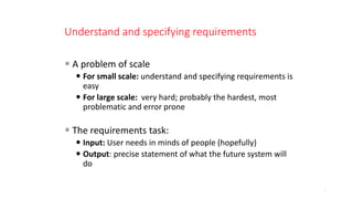 Understand and specifying requirements
 A problem of scale
 For small scale: understand and specifying requirements is
easy
 For large scale: very hard; probably the hardest, most
problematic and error prone
 The requirements task:
 Input: User needs in minds of people (hopefully)
 Output: precise statement of what the future system will
do
8
 