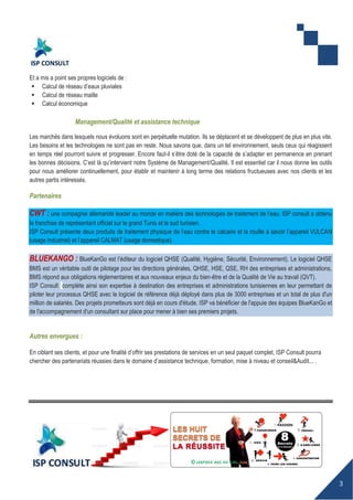 3
Et a mis a point ses propres logiciels de :
 Calcul de réseau d’eaux pluviales
 Calcul de réseau maille
 Calcul économique
Management/Qualité et assistance technique
Les marchés dans lesquels nous évoluons sont en perpétuelle mutation. Ils se déplacent et se développent de plus en plus vite.
Les besoins et les technologies ne sont pas en reste. Nous savons que, dans un tel environnement, seuls ceux qui réagissent
en temps réel pourront suivre et progresser. Encore faut-il s’être doté de la capacité de s’adapter en permanence en prenant
les bonnes décisions. C’est là qu’intervient notre Système de Management/Qualité. Il est essentiel car il nous donne les outils
pour nous améliorer continuellement, pour établir et maintenir à long terme des relations fructueuses avec nos clients et les
autres partis intéressés.
Partenaires
CWT : une compagnie allemande leader au monde en matière des technologies de traitement de l’eau. ISP consult a obtenu
la franchise de représentant officiel sur le grand Tunis et le sud tunisien.
ISP Consult présente deux produits de traitement physique de l’eau contre le calcaire et la rouille à savoir l’appareil VULCAN
(usage industriel) et l’appareil CALMAT (usage domestique).
BLUEKANGO : BlueKanGo est l’éditeur du logiciel QHSE (Qualité, Hygiène, Sécurité, Environnement). Le logiciel QHSE
BMS est un véritable outil de pilotage pour les directions générales, QHSE, HSE, QSE, RH des entreprises et administrations,
BMS répond aux obligations réglementaires et aux nouveaux enjeux du bien-être et de la Qualité de Vie au travail (QVT).
ISP Consult compléte ainsi son expertise à destination des entreprises et administrations tunisiennes en leur permettant de
piloter leur processus QHSE avec le logiciel de référence déjà déployé dans plus de 3000 entreprises et un total de plus d'un
million de salariés. Des projets prometteurs sont déjà en cours d'étude. ISP va bénéficier de l'appuie des équipes BlueKanGo et
de l'accompagnement d'un consultant sur place pour mener à bien ses premiers projets.
Autres envergues :
En ciblant ses clients, et pour une finalité d’offrir ses prestations de services en un seul paquet complet, ISP Consult pourra
chercher des partenariats réussies dans le domaine d’assistance technique, formation, mise à niveau et conseil&Audit... .
 