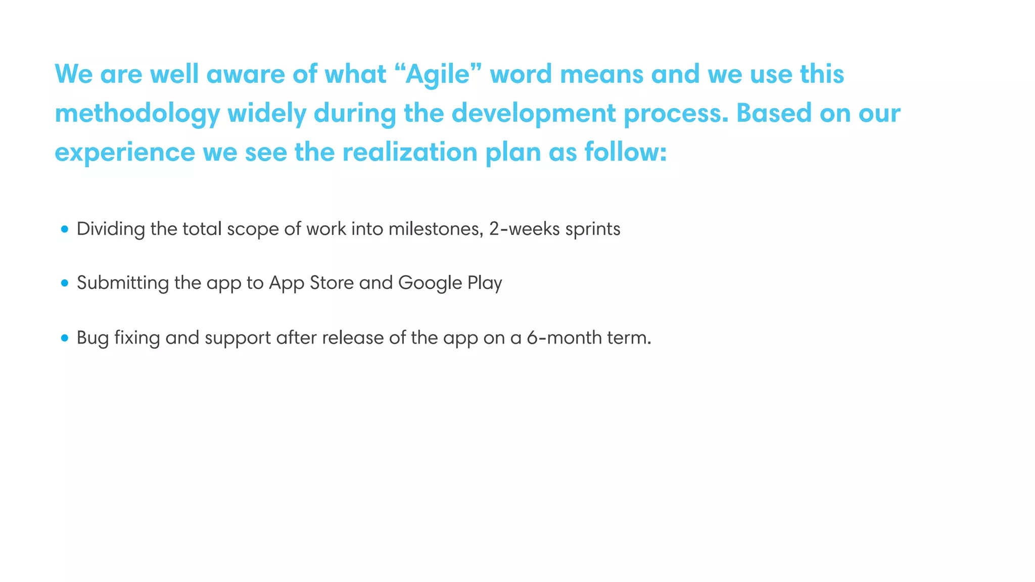 We are well aware of what “Agile” word means and we use this
methodology widely during the development process. Based on our
experience we see the realization plan as follow:
• Dividing the total scope of work into milestones, 2-weeks sprints
• Submitting the app to App Store and Google Play
• Bug ﬁxing and support after release of the app on a 6-month term.
 