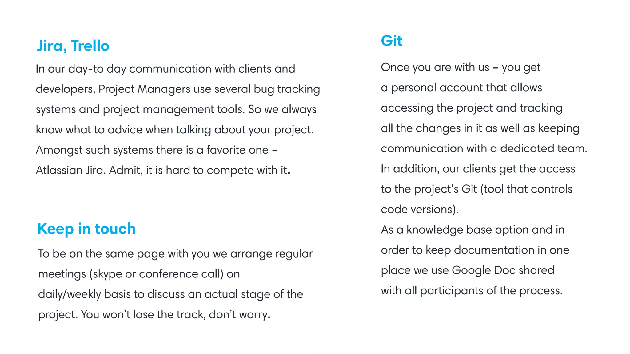 Jira, Trello
Keep in touch
Git
In our day-to day communication with clients and
developers, Project Managers use several bug tracking
systems and project management tools. So we always
know what to advice when talking about your project.
Amongst such systems there is a favorite one –
Atlassian Jira. Admit, it is hard to compete with it.
Once you are with us – you get
a personal account that allows
accessing the project and tracking
all the changes in it as well as keeping
communication with a dedicated team.
In addition, our clients get the access
to the project’s Git (tool that controls
code versions).
As a knowledge base option and in
order to keep documentation in one
place we use Google Doc shared
with all participants of the process.
To be on the same page with you we arrange regular
meetings (skype or conference call) on
daily/weekly basis to discuss an actual stage of the
project. You won’t lose the track, don’t worry.
 