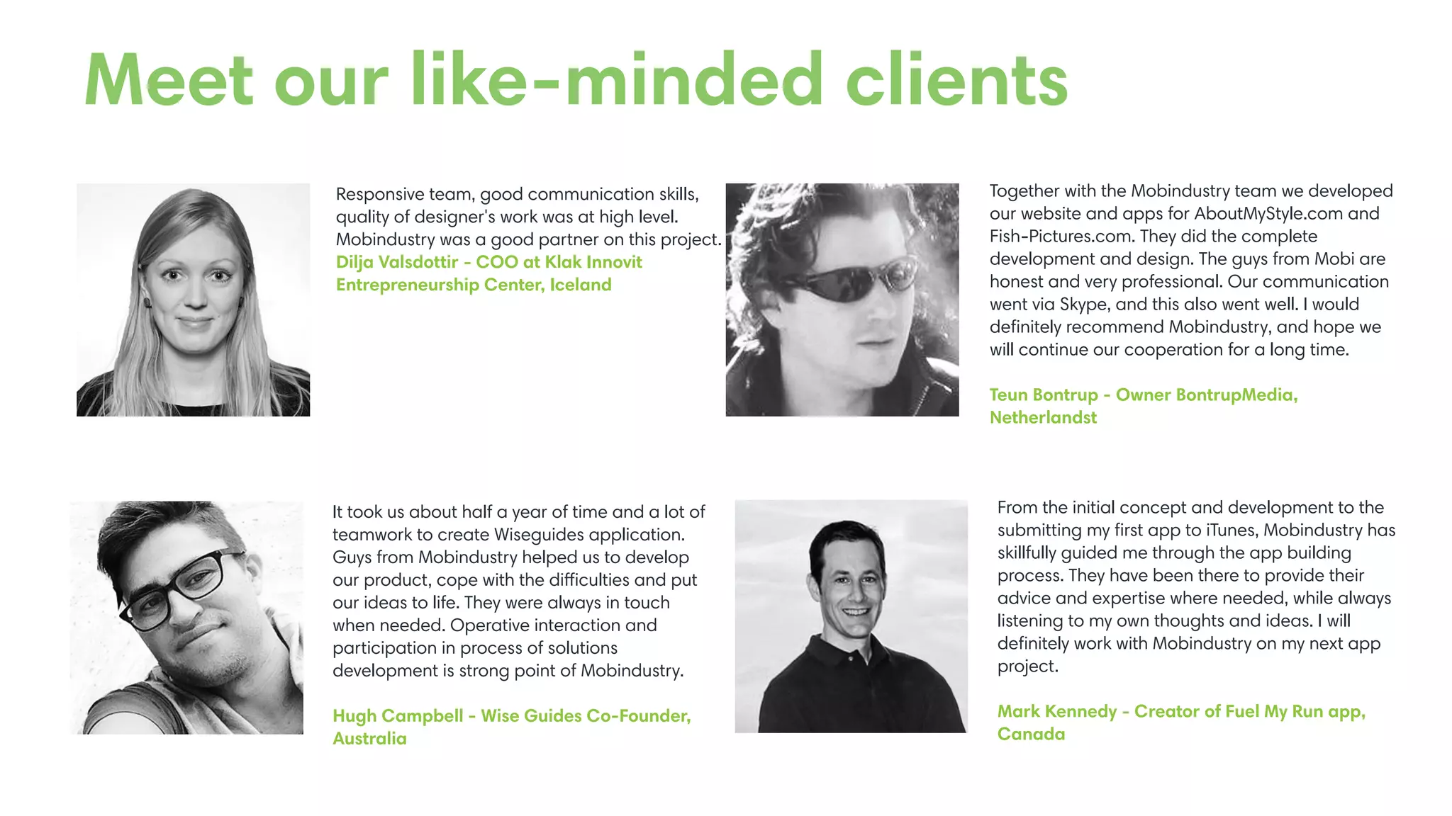 Responsive team, good communication skills,
quality of designer's work was at high level.
Mobindustry was a good partner on this project.
Dilja Valsdottir - COO at Klak Innovit
Entrepreneurship Center, Iceland
It took us about half a year of time and a lot of
teamwork to create Wiseguides application.
Guys from Mobindustry helped us to develop
our product, cope with the difficulties and put
our ideas to life. They were always in touch
when needed. Operative interaction and
participation in process of solutions
development is strong point of Mobindustry.
Hugh Campbell - Wise Guides Co-Founder,
Australia
Together with the Mobindustry team we developed
our website and apps for AboutMyStyle.com and
Fish-Pictures.com. They did the complete
development and design. The guys from Mobi are
honest and very professional. Our communication
went via Skype, and this also went well. I would
deﬁnitely recommend Mobindustry, and hope we
will continue our cooperation for a long time.
Teun Bontrup - Owner BontrupMedia,
Netherlandst
From the initial concept and development to the
submitting my ﬁrst app to iTunes, Mobindustry has
skillfully guided me through the app building
process. They have been there to provide their
advice and expertise where needed, while always
listening to my own thoughts and ideas. I will
deﬁnitely work with Mobindustry on my next app
project.
Mark Kennedy - Creator of Fuel My Run app,
Canada
Meet our like-minded clients
 