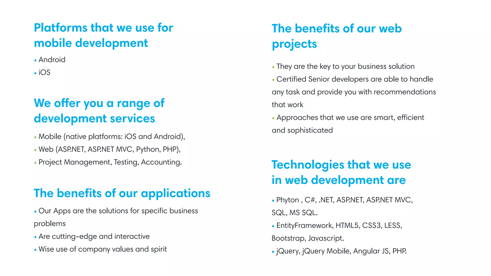 Platforms that we use for
mobile development
We offer you a range of
development services
• Our Apps are the solutions for speciﬁc business
problems
• Are cutting-edge and interactive
• Wise use of company values and spirit
• Phyton , C#, .NET, ASP.NET, ASP.NET MVC,
SQL, MS SQL.
• EntityFramework, HTML5, CSS3, LESS,
Bootstrap, Javascript.
• jQuery, jQuery Mobile, Angular JS, PHP.
• They are the key to your business solution
• Certiﬁed Senior developers are able to handle
any task and provide you with recommendations
that work
• Approaches that we use are smart, efficient
and sophisticated
• Android
• iOS
• Mobile (native platforms: iOS and Android),
• Web (ASP.NET, ASP.NET MVC, Python, PHP),
• Project Management, Testing, Accounting.
The beneﬁts of our applications
Technologies that we use
in web development are
The beneﬁts of our web
projects
 