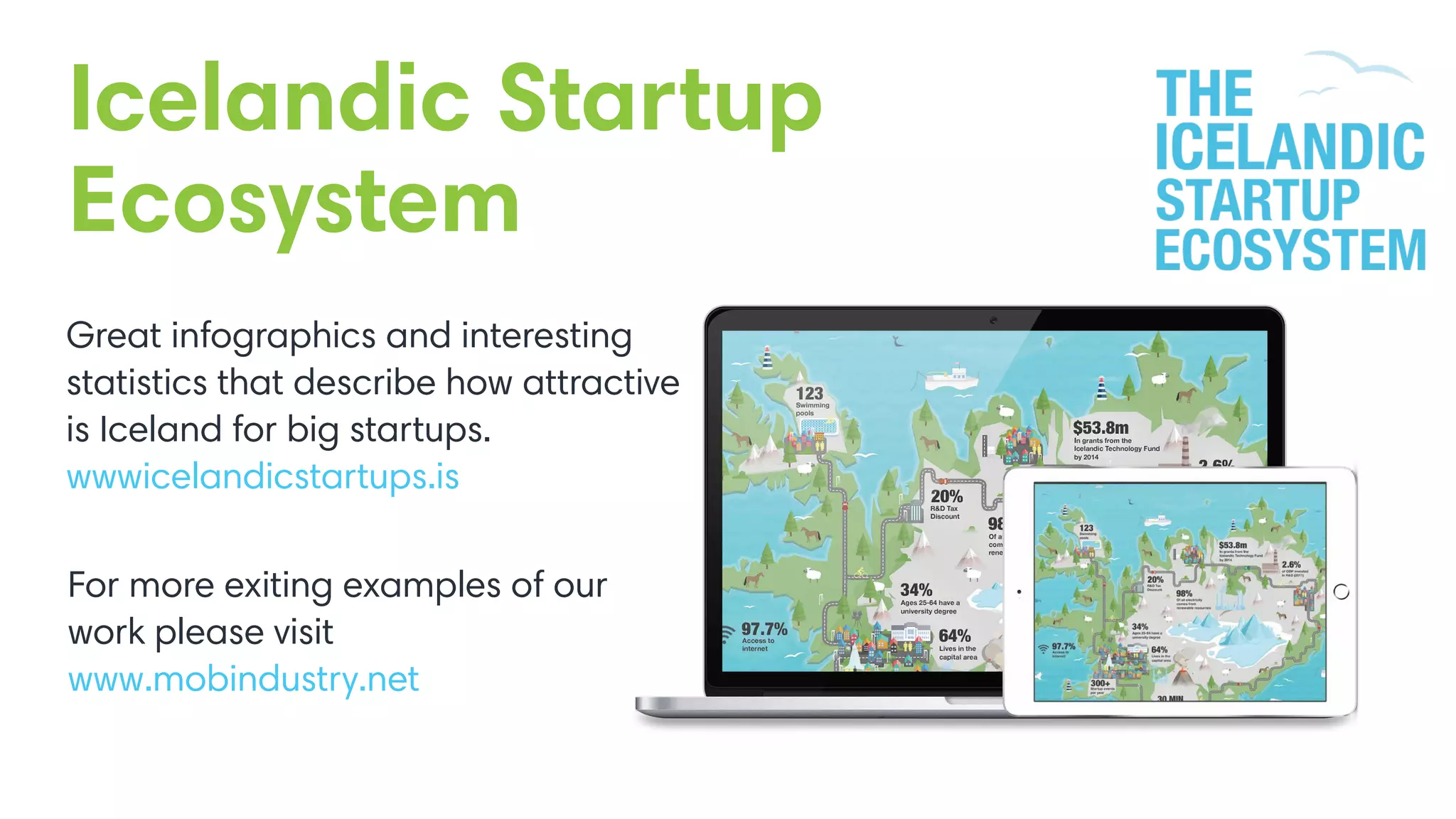 Icelandic Startup
Ecosystem
Great infographics and interesting
statistics that describe how attractive
is Iceland for big startups.
wwwicelandicstartups.is
For more exiting examples of our
work please visit
www.mobindustry.net
 