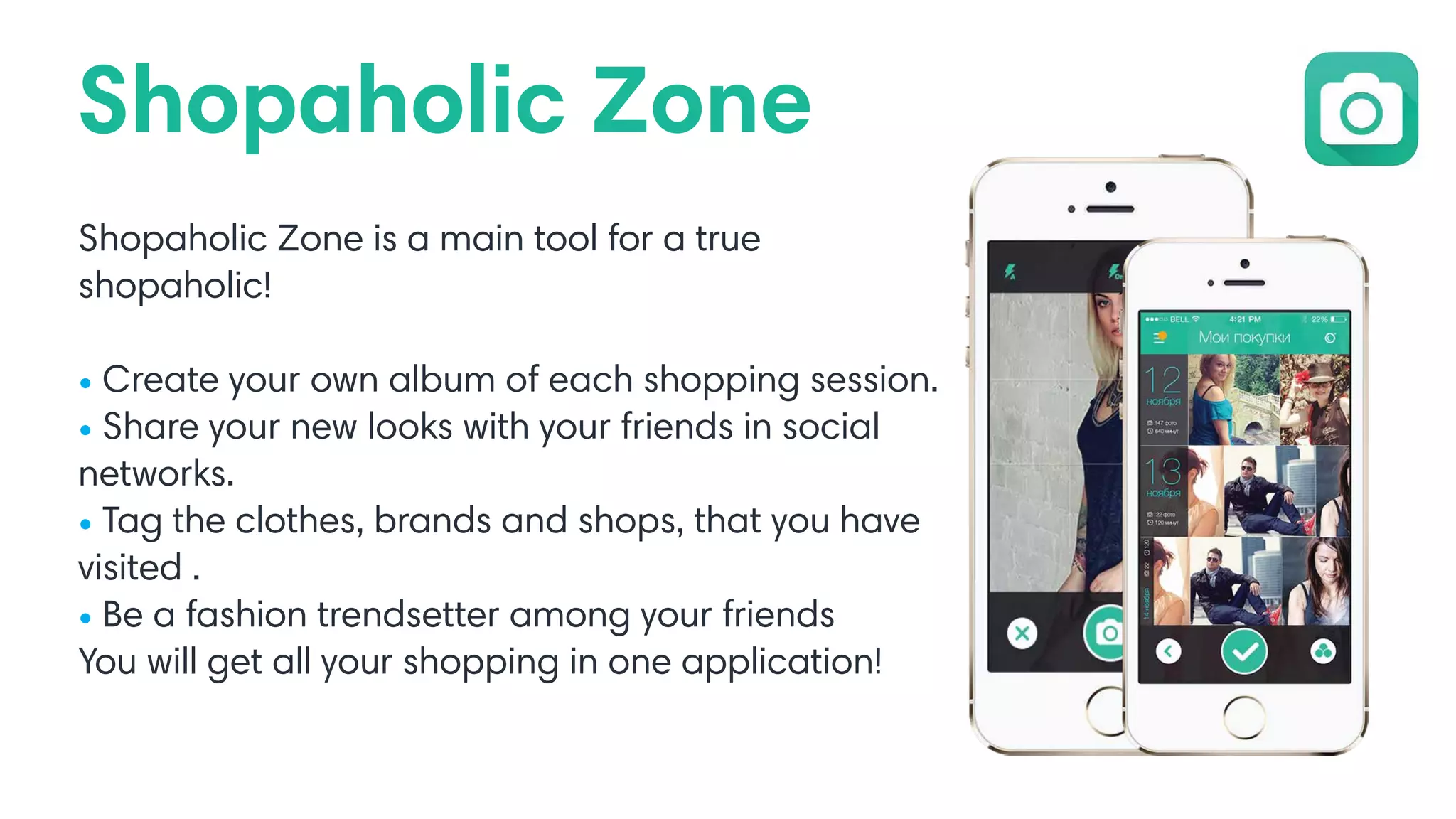 Shopaholic Zone
Shopaholic Zone is a main tool for a true
shopaholic!
• Create your own album of each shopping session.
• Share your new looks with your friends in social
networks.
• Tag the clothes, brands and shops, that you have
visited .
• Be a fashion trendsetter among your friends
You will get all your shopping in one application!
 