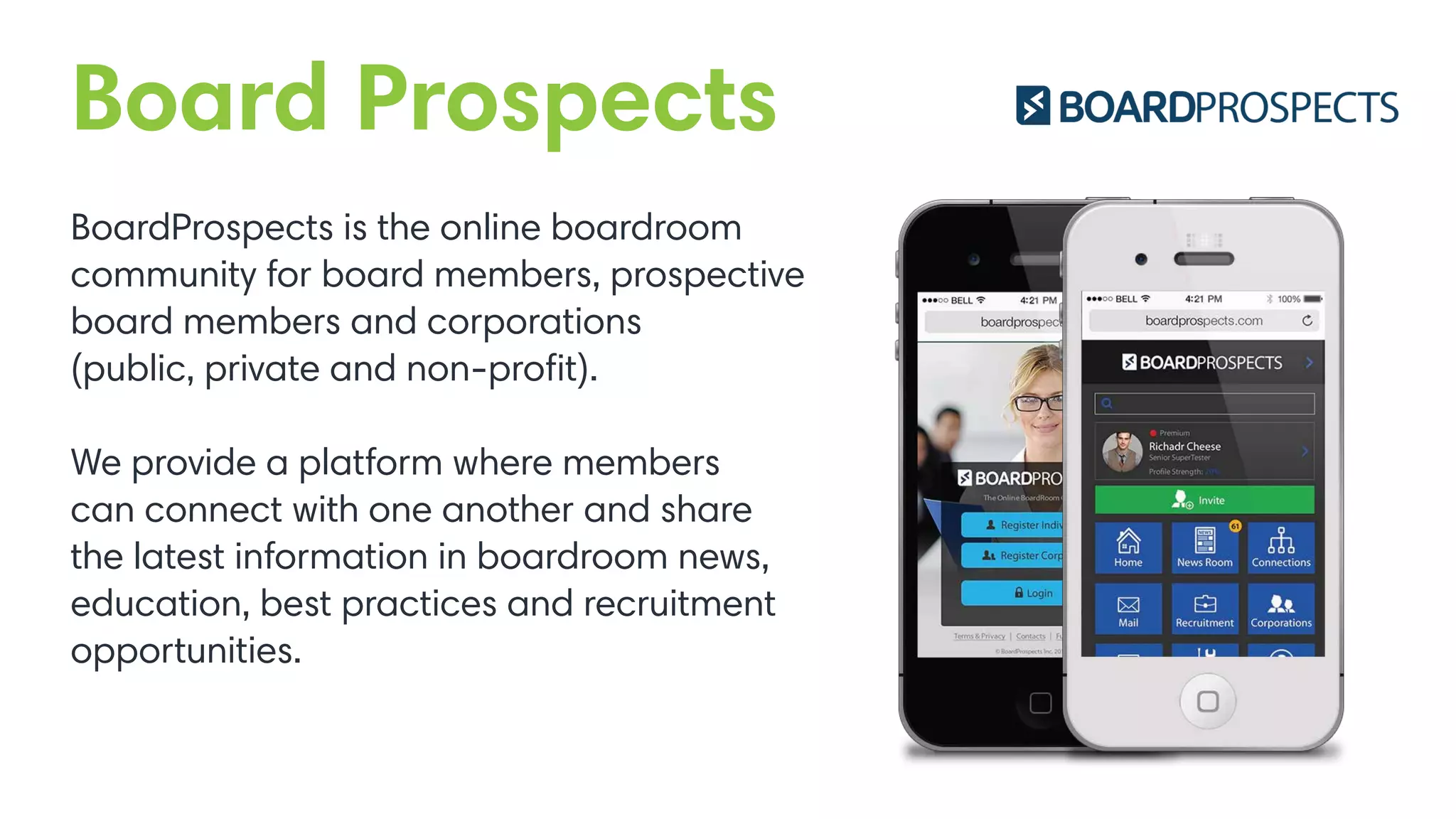 Board Prospects
BoardProspects is the online boardroom
community for board members, prospective
board members and corporations
(public, private and non-proﬁt).
We provide a platform where members
can connect with one another and share
the latest information in boardroom news,
education, best practices and recruitment
opportunities.
 