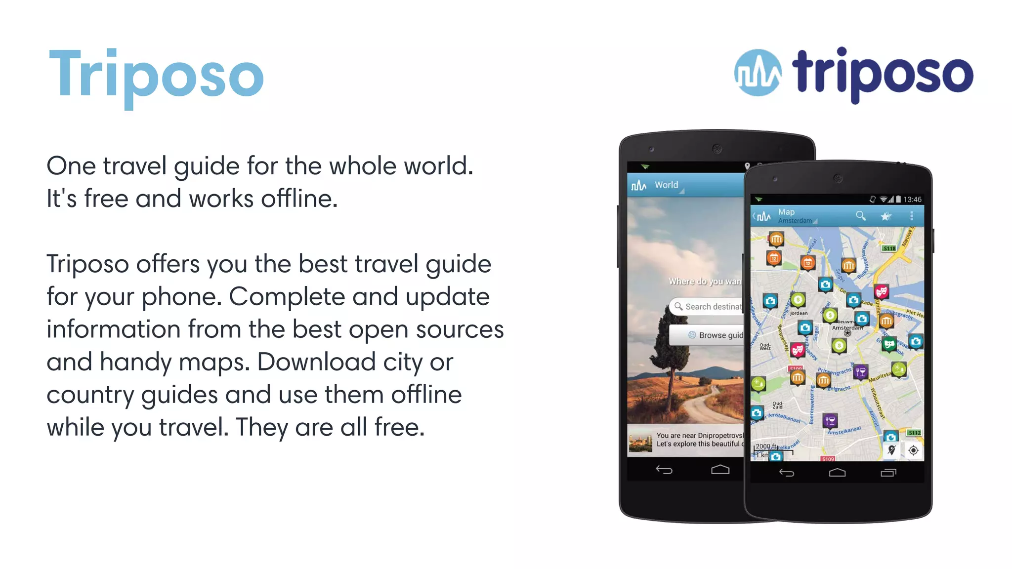 Triposo
One travel guide for the whole world.
It's free and works offline.
Triposo offers you the best travel guide
for your phone. Complete and update
information from the best open sources
and handy maps. Download city or
country guides and use them offline
while you travel. They are all free.
 