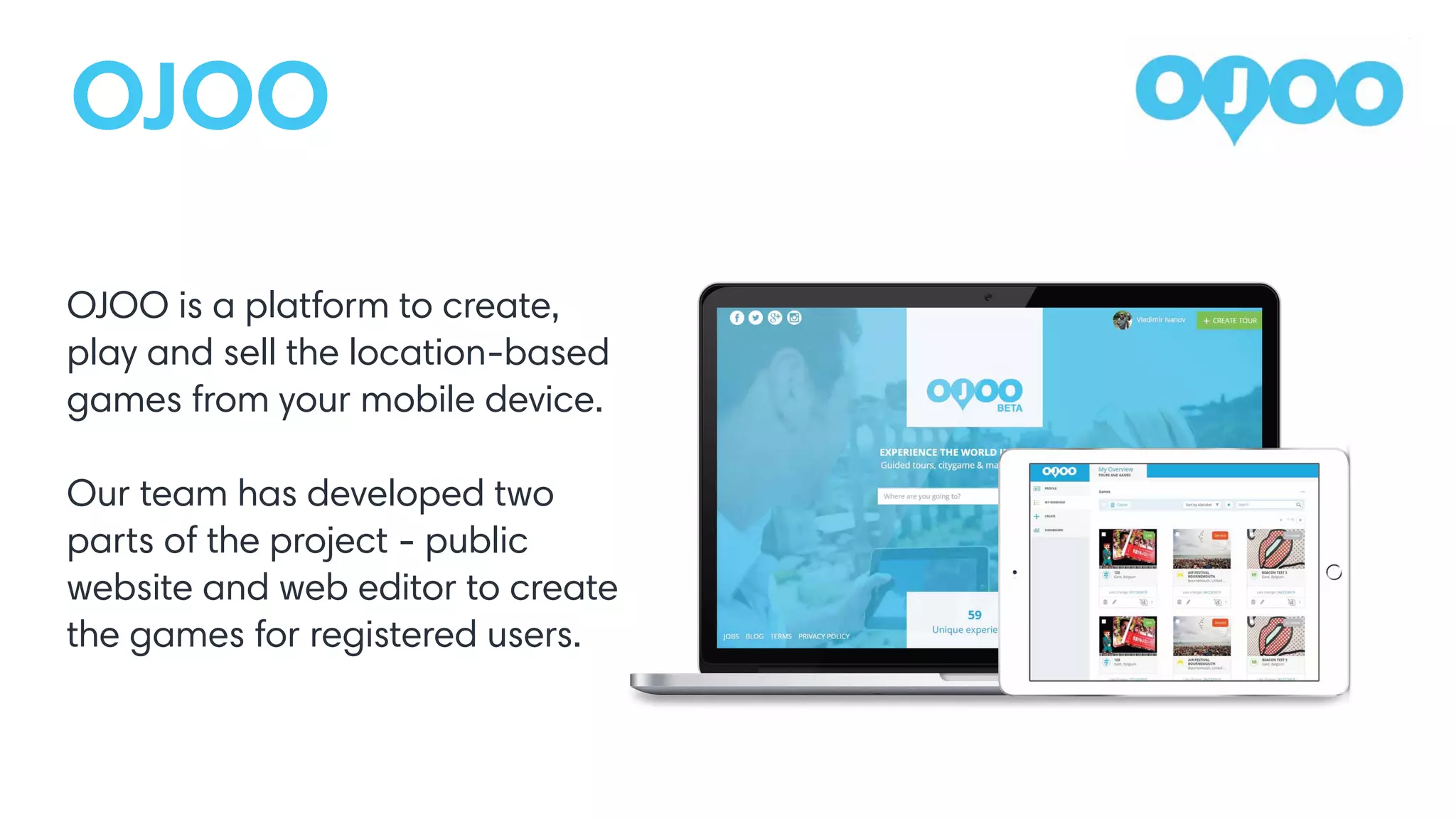 OJOO
OJOO is a platform to create,
play and sell the location-based
games from your mobile device.
Our team has developed two
parts of the project - public
website and web editor to create
the games for registered users.
 