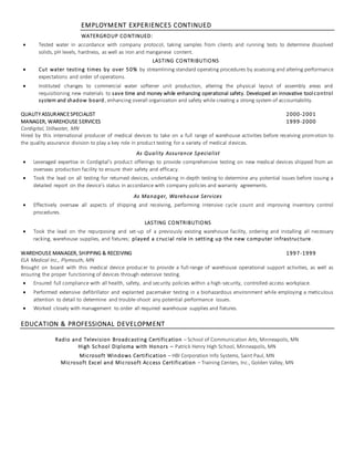 EMPLOYMENT EXPERIENCES CONTINUED
WATERGROUP CONTINUED:
 Tested water in accordance with company protocol, taking samples from clients and running tests to determine dissolved
solids, pH levels, hardness, as well as iron and manganese content.
LASTING CONTRIBUTIONS
 Cut water testing times by over 50% by streamlining standard operating procedures by assessing and altering performance
expectations and order of operations.
 Instituted changes to commercial water softener unit production, altering the physical layout of assembly areas and
requisitioning new materials to save time and money while enhancing operational safety. Developed an innovative tool control
system and shadow board, enhancing overall organization and safety while creating a strong system of accountability.
QUALITY ASSURANCESPECIALIST 2000-2001
MANAGER, WAREHOUSE SERVICES 1999-2000
Cordigital, Stillwater, MN
Hired by this international producer of medical devices to take on a full range of warehouse activities before receiving promotion to
the quality assurance division to play a key role in product testing for a variety of medical devices.
As Quality Assurance Specialist
 Leveraged expertise in Cordigital’s product offerings to provide comprehensive testing on new medical devices shipped from an
overseas production facility to ensure their safety and efficacy.
 Took the lead on all testing for returned devices, undertaking in-depth testing to determine any potential issues before issuing a
detailed report on the device’s status in accordance with company policies and warranty agreements.
As Manager, Warehouse Services
 Effectively oversaw all aspects of shipping and receiving, performing intensive cycle count and improving inventory control
procedures.
LASTING CONTRIBUTIONS
 Took the lead on the repurposing and set-up of a previously existing warehouse facility, ordering and installing all necessary
racking, warehouse supplies, and fixtures; played a crucial role in setting up the new computer infrastructure.
WAREHOUSE MANAGER, SHIPPING & RECEIVING 1997-1999
ELA Medical Inc., Plymouth, MN
Brought on board with this medical device producer to provide a full-range of warehouse operational support activities, as well as
ensuring the proper functioning of devices through extensive testing.
 Ensured full compliance with all health, safety, and security policies within a high-security, controlled-access workplace.
 Performed extensive defibrillator and explanted pacemaker testing in a biohazardous environment while employing a meticulous
attention to detail to determine and trouble-shoot any potential performance issues.
 Worked closely with management to order all required warehouse supplies and fixtures.
EDUCATION & PROFESSIONAL DEVELOPMENT
Radio and Television Broadcasting Certification – School of Communication Arts, Minneapolis, MN
High School Diploma with Honors – Patrick Henry High School, Minneapolis, MN
Microsoft Windows Certification – HBI Corporation Info Systems, Saint Paul, MN
Microsoft Excel and Microsoft Access Certification – Training Centers, Inc., Golden Valley, MN
 