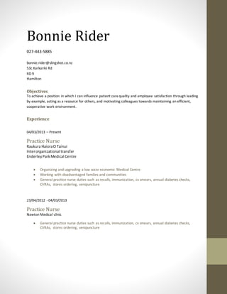 Bonnie Rider
027-443-5885
bonnie.rider@slingshot.co.nz
53c Karkariki Rd
RD 9
Hamilton
Objectives
To achieve a position in which I can influence patient carequality and employee satisfaction through leading
by example, acting as a resource for others, and motivating colleagues towards maintaining an efficient,
cooperative work environment.
Experience
04/03/2013 – Present
Practice Nurse
Raukura HaioraO Tainui
Interorganizational transfer
EnderleyParkMedical Centre
 Organizing and upgrading a low socio economic Medical Centre
 Working with disadvantaged families and communities
 General practice nurse duties such as recalls, immunization, cx smears, annual diabetes checks,
CVRAs, stores ordering, venipuncture
23/04/2012 - 04/03/2013
Practice Nurse
Nawton Medical clinic
 General practice nurse duties such as recalls, immunization, cx smears, annual diabetes checks,
CVRAs, stores ordering, venipuncture
 