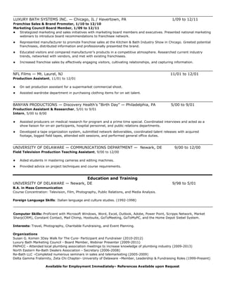 LUXURY BATH SYSTEMS INC. — Chicago, IL / Havertown, PA 1/09 to 12/11
Franchise Sales & Brand Promoter, 1/10 to 12/10
Marketing Council Board Member, 1/09 to 12/11
 Strategized marketing and sales initiatives with marketing board members and executives. Presented national marketing
webinars to introduce board recommendations to franchisee network.
 Represented manufacturer to promote franchise sales at the Kitchen & Bath Industry Show in Chicago. Greeted potential
franchisees, distributed information and professionally presented the brand.
 Educated visitors and compared manufacturer’s products in a competitive atmosphere. Researched current industry
trends, networked with vendors, and met with existing franchisees.
 Increased franchise sales by effectively engaging visitors, cultivating relationships, and capturing information.
NFL Films — Mt. Laurel, NJ 11/01 to 12/01
Production Assistant, 11/01 to 12/01
 On set production assistant for a supermarket commercial shoot.
 Assisted wardrobe department in purchasing clothing items for on set talent.
BANYAN PRODUCTIONS — Discovery Health’s “Birth Day” — Philadelphia, PA 5/00 to 9/01
Production Assistant & Researcher, 5/01 to 9/01
Intern, 5/00 to 8/00
 Assisted producers on medical research for program and a prime time special. Coordinated interviews and acted as a
show liaison for on-air participants, hospital personnel, and public relations departments.
 Developed a tape organization system, submitted network deliverables, coordinated talent releases with acquired
footage, logged field tapes, attended edit sessions, and performed general office duties.
UNIVERSITY OF DELAWARE — COMMUNICATIONS DEPARTMENT — Newark, DE 9/00 to 12/00
Field Television Production Teaching Assistant, 9/00 to 12/00
 Aided students in mastering cameras and editing machines.
 Provided advice on project techniques and course requirements.
Education and Training
UNIVERSITY OF DELAWARE — Newark, DE 9/98 to 5/01
B.A. in Mass Communication
Course Concentration: Television, Film, Photography, Public Relations, and Media Analysis.
Foreign Language Skills: Italian language and culture studies. (1992-1998)
Computer Skills: Proficient with Microsoft Windows, Word, Excel, Outlook, Adobe, Power Point, Scripps Network, Market
Sharp(CRM), Constant Contact, Mail Chimp, Hootsuite, GoToMeeting, GoToMyPC, and the Home Depot Siebel System.
Interests: Travel, Photography, Charitable Fundraising, and Event Planning.
Organizations
Susan G. Komen 3Day Walk for The Cure- Participant and Fundraiser (2010-2012)
Luxury Bath Marketing Council - Board Member, Webinar Presenter (2009-2011)
PAPHCC - Attended local plumbing association meetings to increase knowledge of plumbing industry (2009-2013)
North Eastern Re-Bath Dealers Association - Secretary (2006-2008)
Re-Bath LLC –Completed numerous seminars in sales and telemarketing (2005-2009)
Delta Gamma Fraternity, Zeta Chi Chapter- University of Delaware –Member, Leadership & Fundraising Roles (1999-Present)
Available for Employment Immediately– References Available upon Request
 