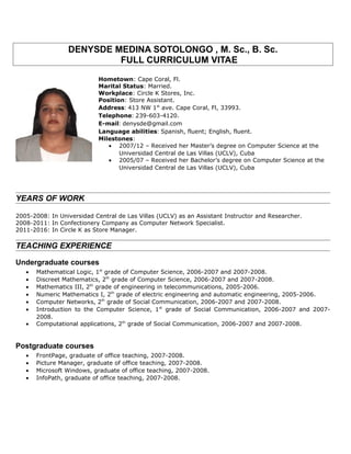 DENYSDE MEDINA SOTOLONGO , M. Sc., B. Sc.
FULL CURRICULUM VITAE
Hometown: Cape Coral, Fl.
Marital Status: Married.
Workplace: Circle K Stores, Inc.
Position: Store Assistant.
Address: 413 NW 1st
ave. Cape Coral, Fl, 33993.
Telephone: 239-603-4120.
E-mail: denysde@gmail.com
Language abilities: Spanish, fluent; English, fluent.
Milestones:
• 2007/12 – Received her Master’s degree on Computer Science at the
Universidad Central de Las Villas (UCLV), Cuba
• 2005/07 – Received her Bachelor’s degree on Computer Science at the
Universidad Central de Las Villas (UCLV), Cuba
YEARS OF WORK
2005-2008: In Universidad Central de Las Villas (UCLV) as an Assistant Instructor and Researcher.
2008-2011: In Confectionery Company as Computer Network Specialist.
2011-2016: In Circle K as Store Manager.
TEACHING EXPERIENCE
Undergraduate courses
• Mathematical Logic, 1st
grade of Computer Science, 2006-2007 and 2007-2008.
• Discreet Mathematics, 2th
grade of Computer Science, 2006-2007 and 2007-2008.
• Mathematics III, 2th
grade of engineering in telecommunications, 2005-2006.
• Numeric Mathematics I, 2th
grade of electric engineering and automatic engineering, 2005-2006.
• Computer Networks, 2th
grade of Social Communication, 2006-2007 and 2007-2008.
• Introduction to the Computer Science, 1st
grade of Social Communication, 2006-2007 and 2007-
2008.
• Computational applications, 2th
grade of Social Communication, 2006-2007 and 2007-2008.
Postgraduate courses
• FrontPage, graduate of office teaching, 2007-2008.
• Picture Manager, graduate of office teaching, 2007-2008.
• Microsoft Windows, graduate of office teaching, 2007-2008.
• InfoPath, graduate of office teaching, 2007-2008.
 