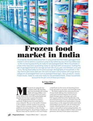 Report & Analysis
58 | Progressive Grocer | Ahead of What’s Next | June 2016
M
ore parents are opting for easy-
to-prepare meals. The Assocham
report says households with working
couples and young children, serve
on an average 10-12 such meals a
month. About 76 per cent of the nuclear families feel
that they have less time to spend in the kitchen.
The changing Indian lifestyle is creating a
multitude of opportunities for market players,
across industries. The rise in the number of women
in the workforce, and the resultant time-paucity,
along with the increasing at home socialising, the
preference for nuclear families, or that of young
professionals living alone, the growing acceptance of
Western food, and the need for on-the-move freshly-
cooked foods are the reasons for launching frozen
foods and ready-to-eat meals / microwaveable meals.
The Indian market has been witnessing the entry
of many brands offering a host of products across
various processed food categories such as frozen
foods, beverages, spices, seasonings, and curries.
One segment, which has evolved significantly in the
processed food section is frozen convenience food. The
increase in demand for frozen food products is driving
increased focus on the category by modern retail chains
and standalone grocery stores, who are stocking more
varieties of frozen products such as peas, corn, and
ready-to-cook and heat-and-eat packaged products. As
sales increase, the category is slated to witness increased
penetration and entry of more players and products.
A survey by industry body Assocham in 2015 predicted that India’s packaged food
market is set to witness a quantum jump to $50 billion by 2017 from $32 billion due
to the increasing popularity of ready-to-eat packaged foods. More households in
urban India have been associating ready-to-eat food with convenience, fuelling the
sale of packaged food at an average annual rate of 32.5 per cent between 2010 and
2015. Rising disposable income and a younger demography of households in the
top metros also mean that over the next two years consumption will surge across
categories of packaged food such as packaged beverages, dairy products, snacks,
frozen foods, ready-to-cook and ready-to-eat and baked foods. Urban households
account for 80 per cent of these purchases.
By P. Rajan Mathews
Frozen food
market in India
Report & Analysis
 