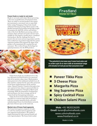 Frozen foods vs ready-to-eat meals
Ready-to-eat meals with today’s Retort processing
is the most acceptable form of food preservation.
These are ready-to-eat food products that require
just warming in a microwave oven or water bath
before eating. Packaging of those foods should
withstand thermal processing. Retort pouch is the
flexible laminated food package having light weight.
It maintains the shelf-life, texture and nutritive
value of the food. But Retort processing could not
maintain shapes of foods and snacks and was more
suitable for semi-liquid or smaller pieces / powdered
food products. But the challenge has been to
preserve the raw meat and non-veg products and the
semi-cooked non-veg products long with the various
vegetarian products that required the shape of the
product to be maintained till it reached the end
consumers. This is where Frozen Technology has
gained prominence over the RTE products.
Today frozen foods are considered to be as the
best alternative for Fresh Foods as it is preserved
with all its nutritive values intact. Many products
when preserved in the traditional methods loose all
their nutritive contents but the same when preserved
in the frozen method preserve all the nutritive
values. Natural Vitamin C found in fruit pulp is lost
over a period of time when it is preserved either in
the ambient temperature Tetrapak or Retort pack
technology. With the penetration of refrigerators
and microwaves, the ease in storage and use of
frozen foods has been gaining momentum.
Today the frozen food market in India can be
described as in nascent stage with few products,
with low consumer awareness levels, and with
underdeveloped frozen food distribution network,
plus lack of freezer space at the retail end.
Market size of frozen food segments
The frozen food segment comprises of ready-
to-cook/ fry and heat-and-eat vegetarian and
non-vegetarian food products. The market is
largely dominated by select national brands and
some regional players. The frozen foods market
 