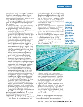 Report & Analysis
June 2016 | Ahead of What’s Next | Progressive Grocer | 61
Today, any
organised
supermarket
has a cold
freezer of
around 400
liters and
hypermarkets
have around
800 – 1200
liters of cold
freezer space,
which is grossly
insufficient
processing can only be done to its best natural form
into frozen processed products. Hence the cold
chain becomes very critical and a vital link in the
development of processed veggies, vegetarian snacks,
meat, seafood and poultry products.
From the processing plant to the end consumer’s
plate, the development of cold chain depends on
the following:
• Stable power supply: Cheaper and uninterrupted
power will develop the cold chain across.
• More governmental support and concessions
should be provided to attract the private sector for
investments into the cold chain.
• Modern Retail development will ensure private
sector and FDI in development of this cold chain.
Today the skeletal cold chain is developed only
to Tier I and tier II cities, which needs to grow
further into smaller towns and only then can the
processed frozen products reach the masses.
• Development of retail outlets for frozen food
products: when the frozen food products are
nearer to the consumer, the acceptability and the
demand for the frozen products increase. Today,
any organised supermarket has a cold freezer of
around 400 liters and hypermarkets have around
800 – 1200 liters of cold freezer space, which
is grossly insufficient. Hence there is a large
potential in such frozen food products retail
outlets selling all forms of frozen products.
• Consumer end of the cold chain: For the full
development of the cold chain, the domestic
consumer should have adequate freezer space at
home. In the first instance, the domestic household
penetration of refrigerators is dismally low in India
and a majority of the average Indian households
will have refrigerators of size 200 to 250 liters.
Of this, the freezer space is just sufficient to
keep the daily requirements of dairy products,
which results in no freezer space for the frozen
products. Even in households having more than
400 liters of refrigerators, not more than one kg of
packaged frozen products can be stored at home.
In the European and American markets, every
household possess a Deep Freezer of 200 liters
for storing frozen products along with the regular
refrigerators. Indian markets consider Deep
Freezers as an institutional appliance and not as a
domestic appliance. All major frozen food players
and frozen food industry should join hands with
the White Goods manufacturers to create demand
for the frozen food appliances such as Deep
Freezers and microwave ovens with defrost facility.
Social changes driving the packaged frozen
food consumption trends in India: The packaged
frozen foods category has a tremendous growth
opportunity in the near future due to
• Growing number of nuclear families. The Federal
Home Ministry has recently released the final
figures of the first phase of Census 2011 known as
House listing and Housing Census in New Delhi.
The data states that India is now overwhelmingly
made up of nuclear families — a dramatic change
from just a generation ago, where joint families
were the norm. Seventy per cent of the households
consist of only one couple.
• Increased urbanisation.
• There is an increasing population of Indian women
that have neither the time nor the knowledge to
cook traditional meals on a regular basis.
• Indians have become more experimental with their
food and drink choices as there is need for variety.
• Growing youth population.
• Significant rise in the number of working women
– 34 per cent households have working women.
– 49 lakh households in the top 10 cities
constitute 50 per cent of the total working
women.
• Growing practice of singles living away from
home for education or work.
• Change in mindset: From a mindset where
home-cooked and fresh food was preferred and
housewives insisted on making everything from
snacks to multi-course meals in-house, today it
has become commonplace to seek convenience
and variety using the vast menu of packaged
frozen foods available.
• 44 per cent Indians admitted to not having much
time to cook, while 23 per cent felt ready meals were
affordable (Source; Euromonitor, January 2013)
• Food as convenience and novelty: The variety of
ready-to-cook and ready-to-eat packaged frozen
food is growing, thus helping the housewife in her
quest for novelty.
Thus with an increasing working woman segment,
increasing work and study commitments, declining
culinary skills, the rising need for convenience,
 