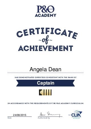 Certificate
Has demonstrated expertise consistent with the rank of
in accordance with the requirements of the P&O Academy Curriculum
Date Authorised by
ACADEMY
~of ~
Achievement
Captain
24/08/2015
Angela Dean
 