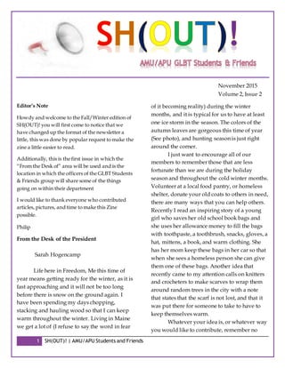 1 SH(OUT)! | AMU/APU Students and Friends
November 2015
Volume 2, Issue 2
Editor’s Note
Howdy and welcome to the Fall/Winter edition of
SH(OUT)! you will first come to notice that we
have changed up the format of the newsletter a
little, this was done by popular request to make the
zine a little easier to read.
Additionally, this is the first issue in which the
“From the Desk of” area will be used and is the
location in which the officers of the GLBT Students
& Friends group will share some of the things
going on within their department
I would like to thank everyone who contributed
articles, pictures, and time to make this Zine
possible.
Philip
From the Desk of the President
Sarah Hogencamp
Life here in Freedom, Me this time of
year means getting ready for the winter, as it is
fast approaching and it will not be too long
before there is snow on the ground again. I
have been spending my days chopping,
stacking and hauling wood so that I can keep
warm throughout the winter. Living in Maine
we get a lot of (I refuse to say the word in fear
of it becoming reality) during the winter
months, and it is typical for us to have at least
one ice storm in the season. The colors of the
autumn leaves are gorgeous this time of year
(See photo), and hunting season is just right
around the corner.
I just want to encourage all of our
members to remember those that are less
fortunate than we are during the holiday
season and throughout the cold winter months.
Volunteer at a local food pantry, or homeless
shelter, donate your old coats to others in need,
there are many ways that you can help others.
Recently I read an inspiring story of a young
girl who saves her old school book bags and
she uses her allowance money to fill the bags
with toothpaste, a toothbrush, snacks, gloves, a
hat, mittens, a book, and warm clothing. She
has her mom keep these bags in her car so that
when she sees a homeless person she can give
them one of these bags. Another idea that
recently came to my attention calls on knitters
and crocheters to make scarves to wrap them
around random trees in the city with a note
that states that the scarf is not lost, and that it
was put there for someone to take to have to
keep themselves warm.
Whatever your idea is, or whatever way
you would like to contribute, remember no
 