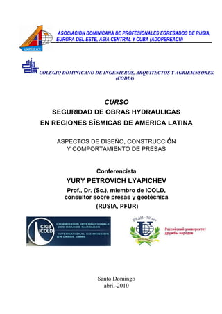 ASOCIACION DOMINICANA DE PROFESIONALES EGRESADOS DE RUSIA,
EUROPA DEL ESTE, ASIA CENTRAL Y CUBA (ADOPEREACU)
COLEGIO DOMINICANO DE INGENIEROS, ARQUITECTOS Y AGRIEMNSORES,
(CODIA)
CURSO
SEGURIDAD DE OBRAS HYDRAULICAS
EN REGIONES SíSMICAS DE AMERICA LATINA
ASPECTOS DE DISEÑO, CONSTRUCCIóN
Y COMPORTAMIENTO DE PRESAS
Conferencista
YURY PETROVICH LYAPICHEV
Prof., Dr. (Sc.), miembro de ICOLD,
consultor sobre presas y geotécnica
(RUSIA, PFUR)
Santo Domingo
abril-2010
 