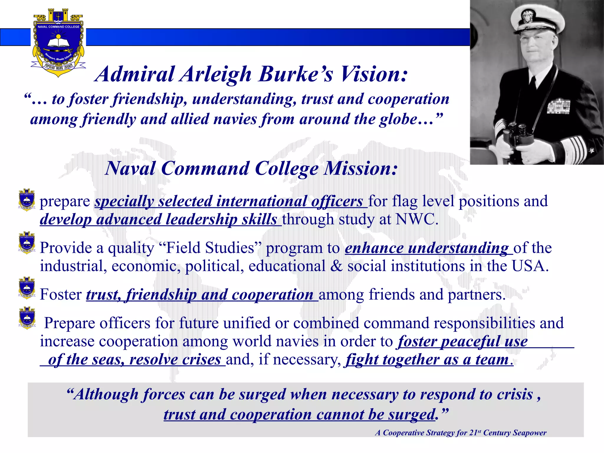 Admiral Arleigh Burke’s Vision:
 prepare specially selected international officers for flag level positions and
develop advanced leadership skills through study at NWC.
 Provide a quality “Field Studies” program to enhance understanding of the
industrial, economic, political, educational & social institutions in the USA.
 Foster trust, friendship and cooperation among friends and partners.
 Prepare officers for future unified or combined command responsibilities and
increase cooperation among world navies in order to foster peaceful use
of the seas, resolve crises and, if necessary, fight together as a team.
“… to foster friendship, understanding, trust and cooperation
among friendly and allied navies from around the globe…”
“Although forces can be surged when necessary to respond to crisis ,
trust and cooperation cannot be surged.”
A Cooperative Strategy for 21st
Century Seapower
Naval Command College Mission:
 