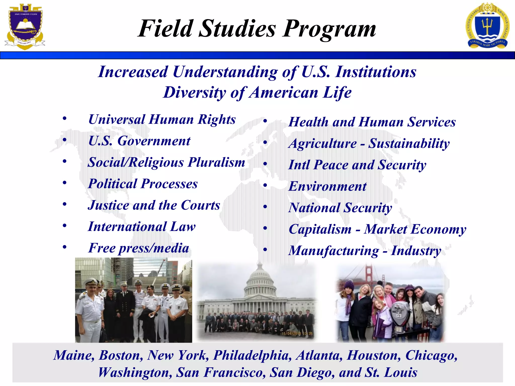 Field Studies Program
Increased Understanding of U.S. Institutions
Diversity of American Life
• Universal Human Rights
• U.S. Government
• Social/Religious Pluralism
• Political Processes
• Justice and the Courts
• International Law
• Free press/media
• Health and Human Services
• Agriculture - Sustainability
• Intl Peace and Security
• Environment
• National Security
• Capitalism - Market Economy
• Manufacturing - Industry
Maine, Boston, New York, Philadelphia, Atlanta, Houston, Chicago,
Washington, San Francisco, San Diego, and St. Louis
 
