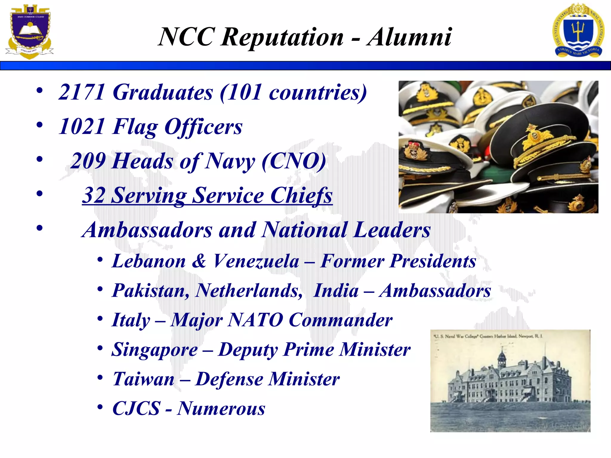 NCC Reputation - Alumni
• 2171 Graduates (101 countries)
• 1021 Flag Officers
• 209 Heads of Navy (CNO)
• 32 Serving Service Chiefs
• Ambassadors and National Leaders
• Lebanon & Venezuela – Former Presidents
• Pakistan, Netherlands, India – Ambassadors
• Italy – Major NATO Commander
• Singapore – Deputy Prime Minister
• Taiwan – Defense Minister
• CJCS - Numerous
 