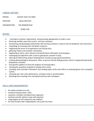 CAREER HISTORY:
PERIOD: AUGUST 2015 TILL NOW
POSITION: SALES EXCUTIVE
ORGANIZATION: THE ARABIAN OUD
DUBAI, UAE
DUTIES:
 listening to customer requirements and presenting appropriately to make a sale;
 Achieving monthly sales from current and new customers;
 maintaining and developing relationships with existing customers in person and via telephone calls and emails;
 responding to incoming email and phone enquiries;
 negotiating the terms of an agreement and closing sales;
 gathering market and customer information;
 negotiating on price, costs, delivery and specifications with buyers and managers;
 challenging any objections with a view to getting the customer to buy;
 advising on forthcoming product developments and discussing special promotions;
 creating detailed proposal documents, often as part of a formal bidding process which is largely dictated by the
prospective customer;
 liaising with suppliers to check the progress of existing orders;
 checking the quantities of goods on display and in stock;
 recording sales and order information and sending copies to the sales office, or entering figures into a computer
system;
 reviewing your own sales performance, aiming to meet or exceed targets;
 attending team meetings and sharing best practice with colleagues.
SKILLS AND REQUIREMENTS:
 the ability and desire to sell;
 excellent communication skills;
 a positive, confident and determined approach;
 resilience and the ability to cope with rejection;
 a high degree of self-motivation and ambition;
 the skills to work both independently and as part of a team.
 